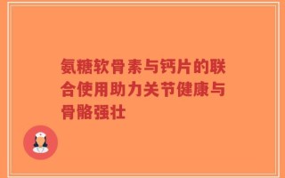 氨糖软骨素与钙片的联合使用助力关节健康与骨骼强壮