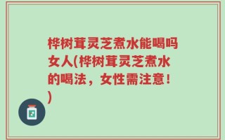 桦树茸灵芝煮水能喝吗女人(桦树茸灵芝煮水的喝法，女性需注意！)