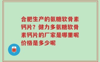 合肥生产的氨糖软骨素钙片？健力多氨糖软骨素钙片的厂家是哪里呢价格是多少呢