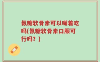 氨糖软骨素可以嘴着吃吗(氨糖软骨素口服可行吗？)