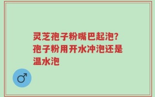 灵芝孢子粉嘴巴起泡？孢子粉用开水冲泡还是温水泡