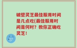 破壁灵芝最佳服用时间是几点吃(最佳服用时间是何时？教你正确吃灵芝！
