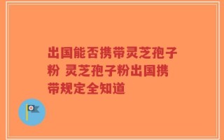 出国能否携带灵芝孢子粉 灵芝孢子粉出国携带规定全知道
