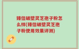 臻信破壁灵芝孢子粉怎么样(臻信破壁灵芝孢子粉使用效果评测)
