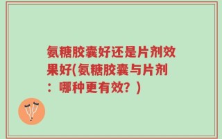 氨糖胶囊好还是片剂效果好(氨糖胶囊与片剂：哪种更有效？)