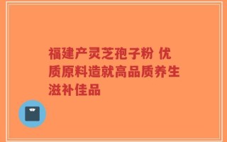 福建产灵芝孢子粉 优质原料造就高品质养生滋补佳品