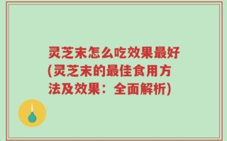 灵芝末怎么吃效果最好(灵芝末的最佳食用方法及效果：全面解析)
