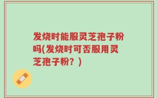 发烧时能服灵芝孢子粉吗(发烧时可否服用灵芝孢子粉？)