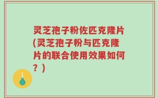 灵芝孢子粉佐匹克隆片(灵芝孢子粉与匹克隆片的联合使用效果如何？)