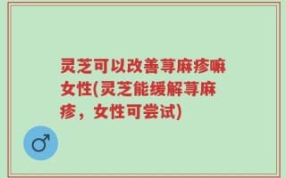灵芝可以改善荨麻疹嘛女性(灵芝能缓解荨麻疹，女性可尝试)