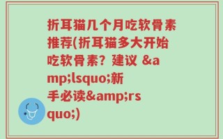 折耳猫几个月吃软骨素推荐(折耳猫多大开始吃软骨素？建议 &lsquo;新手必读&rsquo;)
