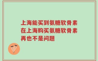 上海能买到氨糖软骨素在上海购买氨糖软骨素再也不是问题