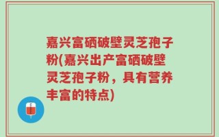 嘉兴富硒破壁灵芝孢子粉(嘉兴出产富硒破壁灵芝孢子粉，具有营养丰富的特点)