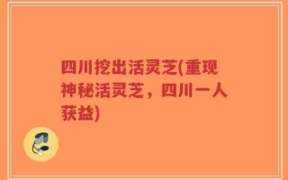 四川挖出活灵芝(重现神秘活灵芝，四川一人获益)