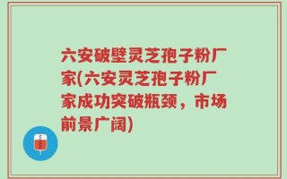 六安破壁灵芝孢子粉厂家(六安灵芝孢子粉厂家成功突破瓶颈，市场前景广阔)
