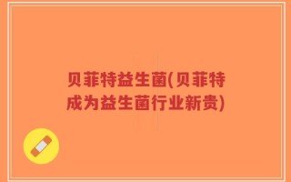 贝菲特益生菌(贝菲特成为益生菌行业新贵)