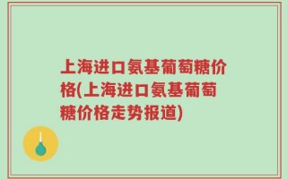 上海进口氨基葡萄糖价格(上海进口氨基葡萄糖价格走势报道)