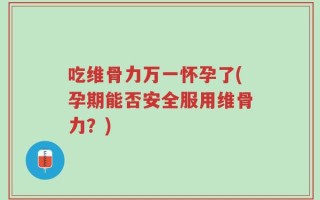 吃维骨力万一怀孕了(孕期能否安全服用维骨力？)
