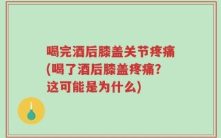 喝完酒后膝盖关节疼痛(喝了酒后膝盖疼痛？这可能是为什么)