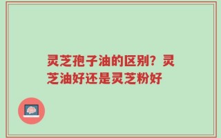 灵芝孢子油的区别？灵芝油好还是灵芝粉好