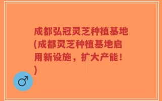 成都弘冠灵芝种植基地(成都灵芝种植基地启用新设施，扩大产能！)