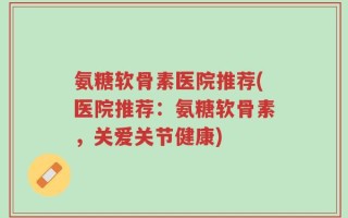 氨糖软骨素医院推荐(医院推荐：氨糖软骨素，关爱关节健康)