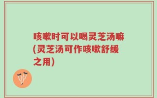 咳嗽时可以喝灵芝汤嘛(灵芝汤可作咳嗽舒缓之用)