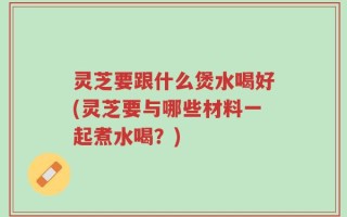 灵芝要跟什么煲水喝好(灵芝要与哪些材料一起煮水喝？)