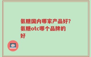 氨糖国内哪家产品好？氨糖otc哪个品牌的好