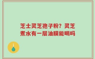 芝士灵芝孢子粉？灵芝煮水有一层油膜能喝吗