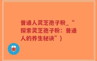 普通人灵芝孢子粉_“探索灵芝孢子粉：普通人的养生秘诀”)