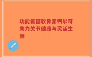 功能氨糖软骨素钙尔奇助力关节健康与灵活生活