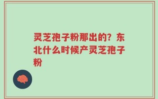 灵芝孢子粉那出的？东北什么时候产灵芝孢子粉