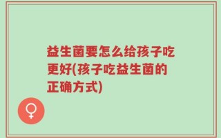益生菌要怎么给孩子吃更好(孩子吃益生菌的正确方式)