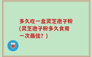 多久吃一盒灵芝孢子粉(灵芝孢子粉多久食用一次最佳？)