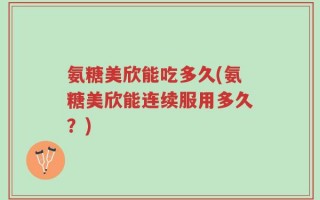 氨糖美欣能吃多久(氨糖美欣能连续服用多久？)