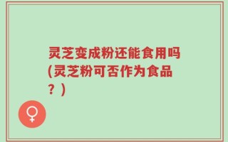 灵芝变成粉还能食用吗(灵芝粉可否作为食品？)
