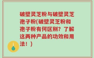 破壁灵芝粉与破壁灵芝孢子粉(破壁灵芝粉和孢子粉有何区别？了解这两种产品的功效和用法！)