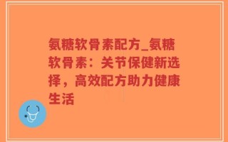 氨糖软骨素配方_氨糖软骨素：关节保健新选择，高效配方助力健康生活