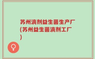 苏州滴剂益生菌生产厂(苏州益生菌滴剂工厂)