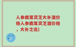 人参鹿茸灵芝大补酒价格人参鹿茸灵芝酒价格，大补之选)