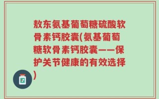 敖东氨基葡萄糖硫酸软骨素钙胶囊(氨基葡萄糖软骨素钙胶囊——保护关节健康的有效选择)