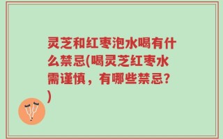 灵芝和红枣泡水喝有什么禁忌(喝灵芝红枣水需谨慎，有哪些禁忌？)