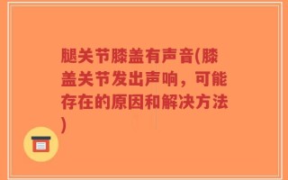 腿关节膝盖有声音(膝盖关节发出声响，可能存在的原因和解决方法)