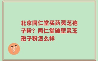 北京同仁堂买药灵芝孢子粉？同仁堂破壁灵芝孢子粉怎么样