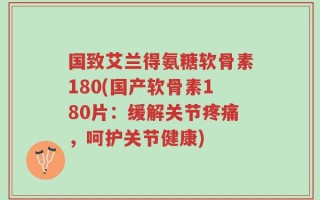 国致艾兰得氨糖软骨素180(国产软骨素180片：缓解关节疼痛，呵护关节健康)