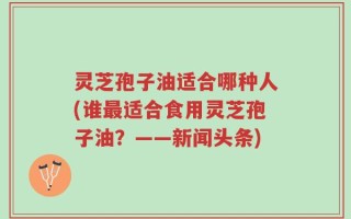 灵芝孢子油适合哪种人(谁最适合食用灵芝孢子油？——新闻头条)