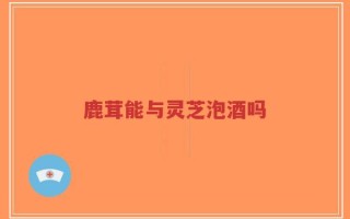 鹿茸能与灵芝泡酒吗