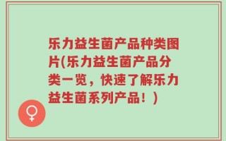 乐力益生菌产品种类图片(乐力益生菌产品分类一览，快速了解乐力益生菌系列产品！)