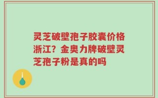 灵芝破壁孢子胶囊价格浙江？金奥力牌破壁灵芝孢子粉是真的吗